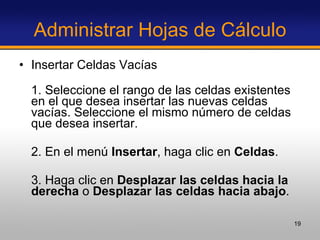 Administrar Hojas de Cálculo Insertar Celdas Vacías 1. Seleccione el rango de las celdas existentes en el que desea insertar las nuevas celdas vacías. Seleccione el mismo número de celdas que desea insertar.  2. En el menú  Insertar , haga clic en  Celdas .  3. Haga clic en  Desplazar las celdas hacia la derecha  o  Desplazar las celdas hacia abajo .  