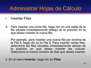 Administrar Hojas de Cálculo Insertar Filas Para insertar una única fila, haga clic en una celda de la fila situada inmediatamente debajo de la posición en la que desea insertar la nueva fila.  Por ejemplo, para insertar una nueva fila por encima de la Fila 5, haga clic en la Fila 5. Para insertar varias filas, seleccione las filas situadas inmediatamente debajo de la posición en que desea insertar las nuevas. Seleccione el mismo número de filas que desea insertar.  2. En el menú  Insertar , haga clic en  Filas . 