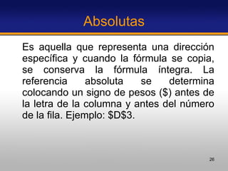 Absolutas Es aquella que representa una dirección específica y cuando la fórmula se copia, se conserva la fórmula íntegra. La referencia absoluta se determina colocando un signo de pesos ($) antes de la letra de la columna y antes del número de la fila. Ejemplo: $D$3. 