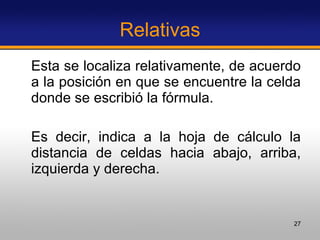 Relativas Esta se localiza relativamente, de acuerdo a la posición en que se encuentre la celda donde se escribió la fórmula.  Es decir, indica a la hoja de cálculo la distancia de celdas hacia abajo, arriba, izquierda y derecha. 