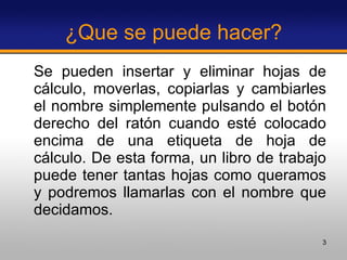 ¿Que se puede hacer? Se pueden insertar y eliminar hojas de cálculo, moverlas, copiarlas y cambiarles el nombre simplemente pulsando el botón derecho del ratón cuando esté colocado encima de una etiqueta de hoja de cálculo. De esta forma, un libro de trabajo puede tener tantas hojas como queramos y podremos llamarlas con el nombre que decidamos. 
