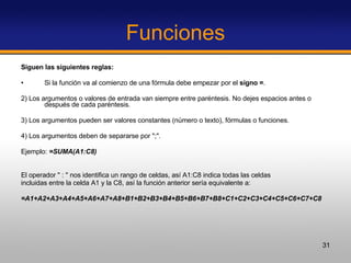 Funciones Siguen las siguientes reglas: Si la función va al comienzo de una fórmula debe empezar por el  signo = .  2)   Los argumentos o valores de entrada van siempre entre paréntesis. No dejes espacios antes o después de cada paréntesis. 3) Los argumentos pueden ser valores constantes (número o texto), fórmulas o funciones.  4)   Los argumentos deben de separarse por ";".  Ejemplo:  =SUMA(A1:C8) El operador " : " nos identifica un rango de celdas, así A1:C8 indica todas las celdas incluidas entre la celda A1 y la C8, así la función anterior sería equivalente a:  =A1+A2+A3+A4+A5+A6+A7+A8+B1+B2+B3+B4+B5+B6+B7+B8+C1+C2+C3+C4+C5+C6+C7+C8 