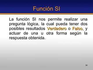 Función SI La función SI nos permite realizar una pregunta lógica, la cual pueda tener dos posibles resultados  Verdadero  o  Falso,  y actuar de una u otra forma según la respuesta obtenida.  
