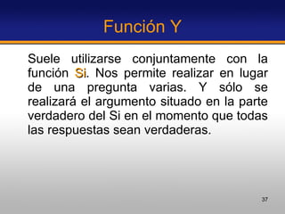 Función Y Suele utilizarse conjuntamente con la función  Si . Nos permite realizar en lugar de una pregunta varias. Y sólo se realizará el argumento situado en la parte verdadero del Si en el momento que todas las respuestas sean verdaderas.  