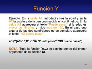 Función Y Ejemplo: En la  celda A1 , introduciremos la edad y en la  A2  la estatura de la persona medida en centímetros. En la  celda A3  aparecerá el texto  "Puede pasar"  si la edad es  mayor de 16 años  y mide  más de 150 . En el caso que alguna de las dos condiciones no se cumplan, aparecerá el texto  "NO puede pasar".   =SI(Y(A1>16;B1>150);"Puede pasar";"NO puede pasar")   NOTA:  Toda la función  Y(...)  se escribe dentro del primer argumento de la función  Si .  