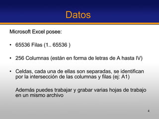 Datos  Microsoft Excel posee:  65536 Filas (1.. 65536 ) 256 Columnas (están en forma de letras de A hasta IV)  Celdas, cada una de ellas son separadas, se identifican por la intersección de las columnas y filas (ej: A1) Además puedes trabajar y grabar varias hojas de trabajo en un mismo archivo  