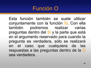 Función O Esta función también se suele utilizar conjuntamente con la función  Si . Con ella también podremos realizar varias preguntas dentro del  Si  y la parte que está en el argumento reservado para cuando la pregunta es verdadera, sólo se realizará en el caso que cualquiera de las respuestas a las preguntas dentro de la  O  sea verdadera.  