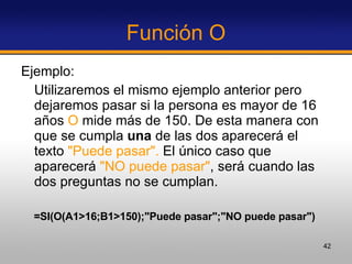 Función O Ejemplo:  Utilizaremos el mismo ejemplo anterior pero dejaremos pasar si la persona es mayor de 16 años  O  mide más de 150. De esta manera con que se cumpla  una  de las dos aparecerá el texto  "Puede pasar".  El único caso que aparecerá  "NO puede pasar" , será cuando las dos preguntas no se cumplan.  =SI(O(A1>16;B1>150);"Puede pasar";"NO puede pasar")   
