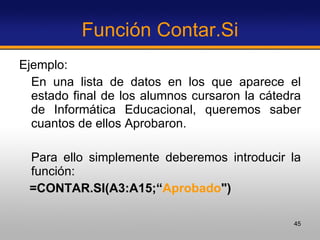 Función Contar.Si Ejemplo:  En una lista de datos en los que aparece el estado final de los alumnos cursaron la cátedra de Informática Educacional, queremos saber cuantos de ellos Aprobaron.  Para ello simplemente deberemos introducir la función:  =CONTAR.SI(A3:A15;“ Aprobado ") 