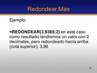 Redondear.Mas Ejemplo:  =REDONDEAR(3,9365;2)  en este caso como resultado tendremos un valor con 2 decimales, pero redondeado hacía arriba (cota superior): 3,96 