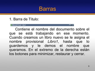 Barras 1. Barra de Título:  Contiene el nombre del documento sobre el que se está trabajando en ese momento. Cuando creamos un libro nuevo se le asigna el nombre provisional  Libro1 , hasta que lo guardemos y le demos el nombre que queramos. En el extremo de la derecha están los botones para minimizar, restaurar y cerrar. 
