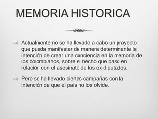MEMORIA HISTORICA

 Actualmente no se ha llevado a cabo un proyecto
  que pueda manifestar de manera determinante la
  intención de crear una conciencia en la memoria de
  los colombianos, sobre el hecho que paso en
  relación con el asesinato de los ex diputados.

 Pero se ha llevado ciertas campañas con la
  intención de que el país no los olvide.
 