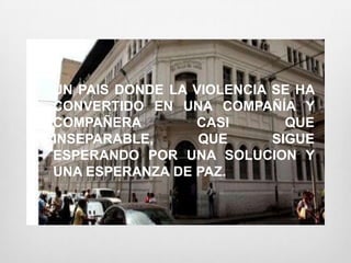 UN PAIS DONDE LA VIOLENCIA SE HA
CONVERTIDO EN UNA COMPAÑÍA Y
COMPAÑERA        CASI        QUE
INSEPARABLE,      QUE      SIGUE
ESPERANDO POR UNA SOLUCION Y
UNA ESPERANZA DE PAZ.
 
