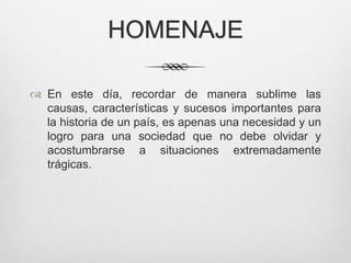 HOMENAJE

 En este día, recordar de manera sublime las
  causas, características y sucesos importantes para
  la historia de un país, es apenas una necesidad y un
  logro para una sociedad que no debe olvidar y
  acostumbrarse a situaciones extremadamente
  trágicas.
 