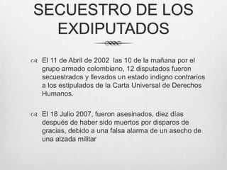 SECUESTRO DE LOS
  EXDIPUTADOS
 El 11 de Abril de 2002 las 10 de la mañana por el
  grupo armado colombiano, 12 disputados fueron
  secuestrados y llevados un estado indigno contrarios
  a los estipulados de la Carta Universal de Derechos
  Humanos.

 El 18 Julio 2007, fueron asesinados, diez días
  después de haber sido muertos por disparos de
  gracias, debido a una falsa alarma de un asecho de
  una alzada militar
 