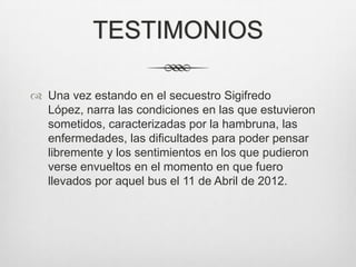 TESTIMONIOS

 Una vez estando en el secuestro Sigifredo
  López, narra las condiciones en las que estuvieron
  sometidos, caracterizadas por la hambruna, las
  enfermedades, las dificultades para poder pensar
  libremente y los sentimientos en los que pudieron
  verse envueltos en el momento en que fuero
  llevados por aquel bus el 11 de Abril de 2012.
 