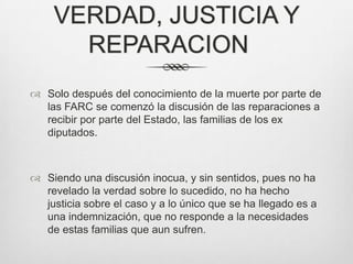 VERDAD, JUSTICIA Y
      REPARACION
 Solo después del conocimiento de la muerte por parte de
  las FARC se comenzó la discusión de las reparaciones a
  recibir por parte del Estado, las familias de los ex
  diputados.



 Siendo una discusión inocua, y sin sentidos, pues no ha
  revelado la verdad sobre lo sucedido, no ha hecho
  justicia sobre el caso y a lo único que se ha llegado es a
  una indemnización, que no responde a la necesidades
  de estas familias que aun sufren.
 