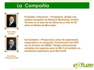 La Compañía
Fundador, Visionario – Propietario, dirigió una
exitosa compañía de Network Marketing. Invirtió
10 años en el área de las Misiones y más de 20
años en Redes de Mercadeo.
Rick Cotton,
Fundador

Co-fundador – Proporciona años de experiencia
corporativa a la compañía. Previamente fué CEO
con la división de GMAC. Dirigió exitosamente
unidades de negocios para la GM. Fué también un
arquitecto empresario para Microsoft.
Don Cotton,
Presidente y CEO

 
