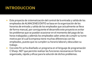 INTRODUCCIONEste proyecto de sistematización del control de la entrada y salida de los empleados de ALMACENES ÉXITO se basa en la organización de los horarios de entrada y salida de los empleados que actualmente se lleva de forma manual, por consiguiente el desarrollo este proyecto es evitar los problemas que se puedan ocasionar en el momento del pago de las horas trabajadas y además los empleados salen antes de cumplir su turno motivo por el cual la empresa tiene muchas diferencias con los empleados, puesto que no cumplen su horario laboral y descuidan su trabajo . Con este fin se ha diseñado un programa en el lenguaje de programación C Sharp .NET que permite realizar las funciones necesarias en forma organizada, rápida y eficaz para la solución de dichos problemas.