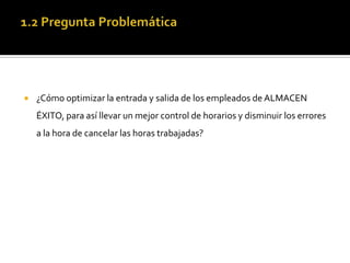 1.2 Pregunta Problemática¿Cómo optimizar la entrada y salida de los empleados de ALMACEN ÉXITO, para así llevar un mejor control de horarios y disminuir los errores a la hora de cancelar las horas trabajadas?