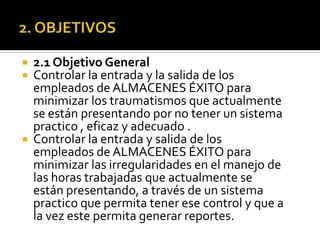 2. OBJETIVOS2.1 Objetivo GeneralControlar la entrada y la salida de los empleados de ALMACENES ÉXITO para minimizar los traumatismos que actualmente se están presentando por no tener un sistema practico , eficaz y adecuado .Controlar la entrada y salida de los empleados de ALMACENES ÉXITO para minimizar las irregularidades en el manejo de las horas trabajadas que actualmente se están presentando, a través de un sistema practico que permita tener ese control y que a la vez este permita generar reportes.