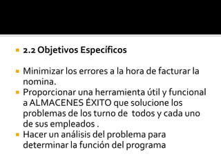 2.2 Objetivos EspecíficosMinimizar los errores a la hora de facturar la nomina.Proporcionar una herramienta útil y funcional a ALMACENES ÉXITO que solucione los problemas de los turno de  todos y cada uno de sus empleados .Hacer un análisis del problema para determinar la función del programa 