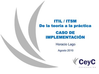 ITIL / ITSM
De la teoría a la práctica
       CASO DE
   IMPLEMENTACIÓN
        Horacio Lago
         Agosto 2010
 