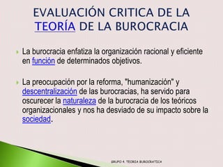    La burocracia enfatiza la organización racional y eficiente
    en función de determinados objetivos.

   La preocupación por la reforma, "humanización" y
    descentralización de las burocracias, ha servido para
    oscurecer la naturaleza de la burocracia de los teóricos
    organizacionales y nos ha desviado de su impacto sobre la
    sociedad.



                                 GRUPO 4. TEORIA BUROCRATICA
 
