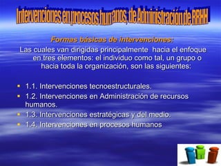 Formas básicas de intervenciones:
Las cuales van dirigidas principalmente hacia el enfoque
    en tres elementos: el individuo como tal, un grupo o
      hacia toda la organización, son las siguientes:

 1.1. Intervenciones tecnoestructurales.
 1.2. Intervenciones en Administración de recursos
  humanos.
 1.3. Intervenciones estratégicas y del medio.
 1.4. Intervenciones en procesos humanos
 