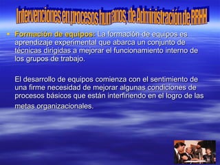  Formación de equipos: La formación de equipos es
  aprendizaje experimental que abarca un conjunto de
  técnicas dirigidas a mejorar el funcionamiento interno de
  los grupos de trabajo.

  El desarrollo de equipos comienza con el sentimiento de
  una firme necesidad de mejorar algunas condiciones de
  procesos básicos que están interfiriendo en el logro de las
  metas organizacionales.
 