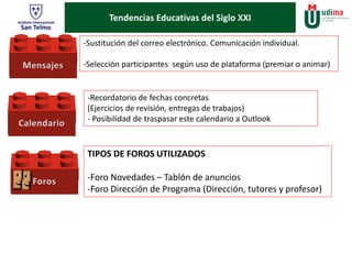 Tendencias Educativas del Siglo XXI 
-Sustitución del correo electrónico. Comunicación individual. 
-Selección participantes según uso de plataforma (premiar o animar) 
-Recordatorio de fechas concretas 
(Ejercicios de revisión, entregas de trabajos) 
- Posibilidad de traspasar este calendario a Outlook 
TIPOS DE FOROS UTILIZADOS 
-Foro Novedades – Tablón de anuncios 
-Foro Dirección de Programa (Dirección, tutores y profesor) 
 