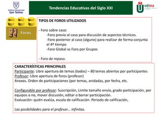 Tendencias Educativas del Siglo XXI 
TIPOS DE FOROS UTILIZADOS 
- Foro sobre caso: 
-Foro previo al caso para discusión de aspectos técnicos. 
-Foro posterior al caso (alguno) para realizar de forma conjunta 
el 4º tiempo 
-Foro Global vs Foro por Grupos 
- Foro de repaso. 
CARACTERÍSTICAS PRINCIPALES 
Participante: Libre apertura de temas (todos) – 80 temas abiertos por participantes 
Profesor: Libre apertura de foros (profesor) 
Anexos. Orden de participaciones (por temas, anidadas, por fecha, etc. 
Configurable por profesor: Suscripción, Limite tamaño envío, grado participación, por 
equipos o no, mover discusión, editar o borrar participación. 
Evaluación: quién evalúa, escala de calificación. Periodo de calificación, 
Las posibilidades para el profesor… infinitas. 
 