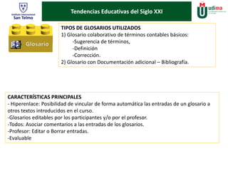 Tendencias Educativas del Siglo XXI 
TIPOS DE GLOSARIOS UTILIZADOS 
1) Glosario colaborativo de términos contables básicos: 
-Sugerencia de términos, 
-Definición 
-Corrección. 
2) Glosario con Documentación adicional – Bibliografía. 
CARACTERÍSTICAS PRINCIPALES 
- Hiperenlace: Posibilidad de vincular de forma automática las entradas de un glosario a 
otros textos introducidos en el curso. 
-Glosarios editables por los participantes y/o por el profesor. 
-Todos: Asociar comentarios a las entradas de los glosarios. 
-Profesor: Editar o Borrar entradas. 
-Evaluable 
 