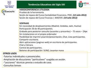 Tendencias Educativas del Siglo XXI 
VIDEOCONFERENCIA UTILIZADA 
Pruebas de la herramienta 
Sesión de repaso del Curso Contabilidad Financiera. PIDE. (12 Julio 2012) 
Sesión de repaso del Curso Finanzas I. MASTER. (19 Julio 2012) 
VENTAJAS 
Sin necesidad de desplazamientos (Madrid, Córdoba, Jaén, Huelva) 
Participación 30 de 40 participantes. 
Grabado para posterior consulta (ausentes y presentes) – 75 veces – 24px 
Sin instalaciones en el propio ordenador 
Posibilidad de imprimir pizarrón/presentación, Chat, Lista participantes. 
Compartir escritorio. 
Abrir aplicaciones (paginas web) en escritorio de participantes. 
Chat y Cámara. 
Control de participantes. 
Botones de participación: SI/NO, Levantar mano 
OTROS USOS 
-Tutorías Individuales o presenciales. 
-Ampliación de discusiones “particulares” surgidas en sesión. 
-“Lecciones” técnicas previas a estudio de caso. 
-Consultas breves 
 