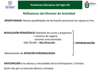 Tendencias Educativas del Siglo XXI 
Reflexiones del Director de Actividad 
OPORTUNIDAD: Nuevas posibilidades de formación presencial con apoyo on-line. 
REVOLUCIÓN PEDAGÓGICA: Rediseño de cursos y programas: 
+ sesiones de negocio 
- sesiones instrumentales 
SAN TELMO – Alta Dirección 
Maximización de ATENCIÓN PERSONALIZADA 
DIFERENCIACIÓN 
ANTICIPACIÓN a los deseos y necesidades de los Participantes / Clientes. 
Darle más por su Inversión (dinero y tiempo) 
 