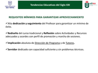 Tendencias Educativas del Siglo XXI 
Alta dedicación y seguimiento del Profesor para garantizar un mínimo de 
éxito. 
Rediseño del curso tradicional y Reflexión sobre Actividades y Recursos 
adecuados y acordes con perfil de promoción y marcha de sesiones. 
Implicación absoluta de Dirección de Programa y de Tutores. 
Servidor dedicado con capacidad suficiente y sin problemas técnicos. 
 