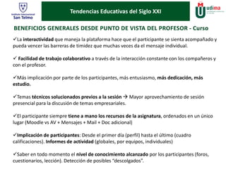 Tendencias Educativas del Siglo XXI 
La interactividad que maneja la plataforma hace que el participante se sienta acompañado y 
pueda vencer las barreras de timidez que muchas veces da el mensaje individual. 
 Facilidad de trabajo colaborativo a través de la interacción constante con los compañeros y 
con el profesor. 
Más implicación por parte de los participantes, más entusiasmo, más dedicación, más 
estudio. 
Temas técnicos solucionados previos a la sesión  Mayor aprovechamiento de sesión 
presencial para la discusión de temas empresariales. 
El participante siempre tiene a mano los recursos de la asignatura, ordenados en un único 
lugar (Moodle vs AV + Mensajes + Mail + Doc adicional) 
Implicación de participantes: Desde el primer día (perfil) hasta el último (cuadro 
calificaciones). Informes de actividad (globales, por equipos, individuales) 
Saber en todo momento el nivel de conocimiento alcanzado por los participantes (foros, 
cuestionarios, lección). Detección de posibles “descolgados”. 
 