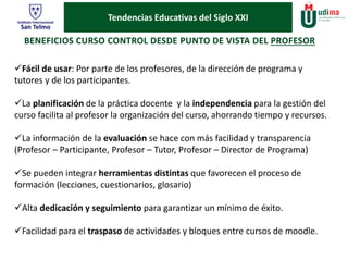 Tendencias Educativas del Siglo XXI 
Fácil de usar: Por parte de los profesores, de la dirección de programa y 
tutores y de los participantes. 
La planificación de la práctica docente y la independencia para la gestión del 
curso facilita al profesor la organización del curso, ahorrando tiempo y recursos. 
La información de la evaluación se hace con más facilidad y transparencia 
(Profesor – Participante, Profesor – Tutor, Profesor – Director de Programa) 
Se pueden integrar herramientas distintas que favorecen el proceso de 
formación (lecciones, cuestionarios, glosario) 
Alta dedicación y seguimiento para garantizar un mínimo de éxito. 
Facilidad para el traspaso de actividades y bloques entre cursos de moodle. 
 