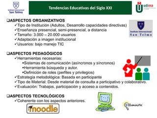 ¿Son adecuados y para 
Tendencias Educativas del Siglo XXI 
ASPECTOS ORGANIZATIVOS 
Tipo de Institución (Adultos, Desarrollo capacidades directivas) 
Enseñanza presencial, semi-presencial, a distancia 
Tamaño: 3.000 – 20.000 usuarios 
Adaptación a imagen institucional 
Usuarios: bajo manejo TIC 
ASPECTOS PEDAGÓGICOS 
Herramientas necesarias: 
Sistemas de comunicación (asíncronos y síncronos) 
Herramienta búsqueda y autor. 
Definición de roles (perfiles y privilegios) 
Estrategia metodológica: Basada en participante 
Tipo de Material: Desde material de consulta a participativo y colaborativo. 
Evaluación: Trabajos, participación y acceso a contenidos. 
ASPECTOS TECNOLÓGICOS 
Coherente con los aspectos anteriores. 
 