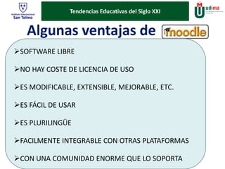Tendencias Educativas del Siglo XXI 
Algunas ventajas de 
SOFTWARE LIBRE 
NO HAY COSTE DE LICENCIA DE USO 
ES MODIFICABLE, EXTENSIBLE, MEJORABLE, ETC. 
ES FÁCIL DE USAR 
ES PLURILINGÜE 
FACILMENTE INTEGRABLE CON OTRAS PLATAFORMAS 
CON UNA COMUNIDAD ENORME QUE LO SOPORTA 
 