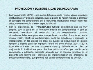 PROYECCIÓN Y SOSTENIBILIDAD DEL PROGRAMA
 La incorporación al P.E.I, por medio del ajuste de la misión, visión, objetivos
  institucionales y plan de estudios, pues a pesar de haber iniciado a plantear
  el concepto de competencia en el horizonte institucional desde hace tres
  años, solo se menciona en el aspecto laboral.
 Con la experiencia de “FinansíAndo juntos” entendimos que es muy
  amplio, que la base es la formación básica en competencias y que es
  necesario mencionar el desarrollo de las competencias básicas,
  ciudadanas, laborales generales y especificas como las financieras, en la
  misión, visión, objetivos institucionales, perfil del estudiante y egresado e
  incorporarlas en los planes de área los cuales se encuentran en ajuste,
  revisión y diseño para ser logrados entre los años lectivos 2011 – 2013,
  todo ello a través de una propuesta clara y definida en el plan de
  mejoramiento institucional para los tres próximos años, por medio de la
  aprobación y adopción mediante acuerdo por el consejo directivo en el
  presente año lectivo del proyecto de implementación del programa de
  educación financiera, que permee los cuatro componentes de gestión.
 