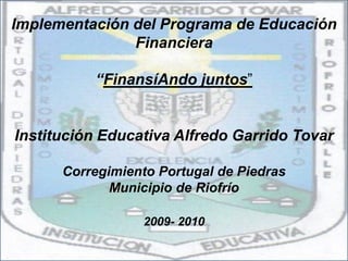 Implementación del Programa de Educación
               Financiera

          “FinansíAndo juntos”


Institución Educativa Alfredo Garrido Tovar

      Corregimiento Portugal de Piedras
             Municipio de Riofrío

                 2009- 2010
 