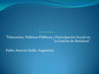”Educación, Políticas Públicas y Participación Social en
                                la Gestión de Residuos”

Pablo Atencio Nolla- Argentina
 