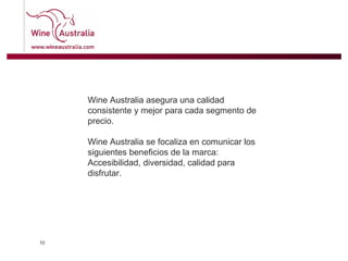 Wine Australia asegura una calidad consistente y mejor para cada segmento de precio.  Wine Australia se focaliza en comunicar los siguientes beneficios de la marca:  Accesibilidad, diversidad, calidad para disfrutar.  