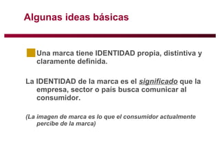 Algunas ideas básicas Una marca tiene IDENTIDAD propia, distintiva y claramente definida. La IDENTIDAD de la marca es el  significado  que la empresa, sector o país busca comunicar al consumidor.  (La imagen de marca es lo que el consumidor actualmente percibe de la marca) 