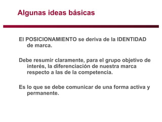 Algunas ideas básicas El POSICIONAMIENTO se deriva de la IDENTIDAD de marca.  Debe resumir claramente, para el grupo objetivo de interés, la diferenciación de nuestra marca respecto a las de la competencia.  Es lo que se debe comunicar de una forma activa y permanente.  
