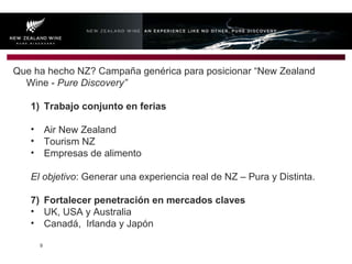 Que ha hecho NZ? Campaña genérica para posicionar “New Zealand Wine -  Pure Discovery” Trabajo conjunto en ferias  Air New Zealand Tourism NZ Empresas de alimento El objetivo : Generar una experiencia real de NZ – Pura y Distinta. Fortalecer penetración en mercados claves UK, USA y Australia Canadá,  Irlanda y Japón 