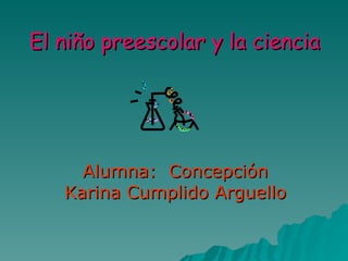 El niño preescolar y la ciencia Alumna:  Concepción Karina Cumplido Arguello 
