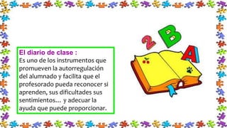 El diario de clase :
Es uno de los instrumentos que
promueven la autorregulación
del alumnado y facilita que el
profesorado pueda reconocer si
aprenden, sus dificultades sus
sentimientos… y adecuar la
ayuda que puede proporcionar.
 