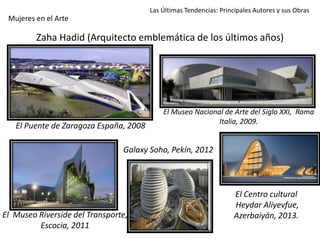 Zaha Hadid (Arquitecto emblemática de los últimos años)
Las Últimas Tendencias: Principales Autores y sus Obras
Mujeres en el Arte
El Puente de Zaragoza España, 2008
El Museo Riverside del Transporte,
Escocia, 2011
El Museo Nacional de Arte del Siglo XXI, Roma
Italia, 2009.
Galaxy Soho, Pekín, 2012
El Centro cultural
Heydar Aliyevfue,
Azerbaiyán, 2013.
 